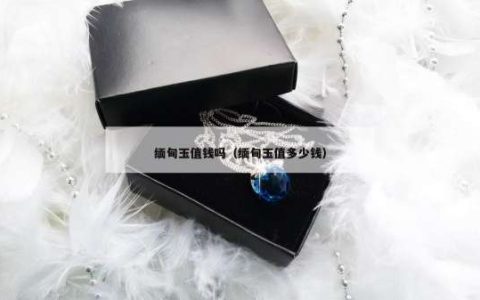 缅甸玉值钱吗（缅甸玉值多少钱）