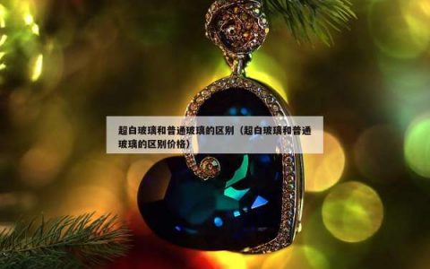 超白玻璃和普通玻璃的区别（超白玻璃和普通玻璃的区别价格）