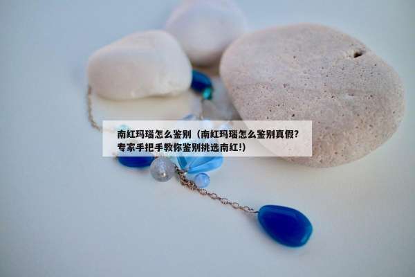 南红玛瑙怎么鉴别（南红玛瑙怎么鉴别真假?专家手把手教你鉴别挑选南红!）