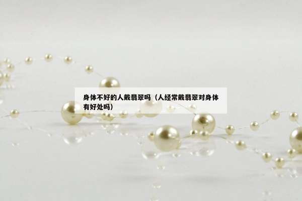 身体不好的人戴翡翠吗（人经常戴翡翠对身体有好处吗）