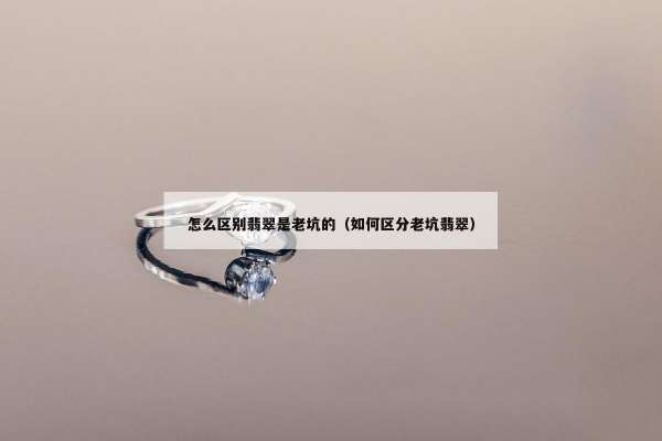 怎么区别翡翠是老坑的（如何区分老坑翡翠）
