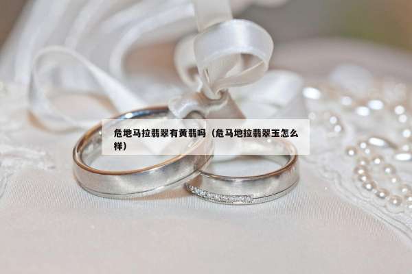 危地马拉翡翠有黄翡吗(危马地拉翡翠玉怎么样) 危地马拉翡翠有黄翡吗(危马地拉翡翠玉怎么样)