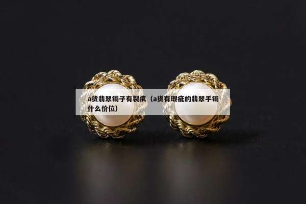 a货翡翠镯子有裂痕（a货有瑕疵的翡翠手镯什么价位）