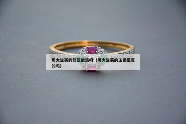 周大生买的翡翠能退吗（周大生买的玉镯是真的吗）