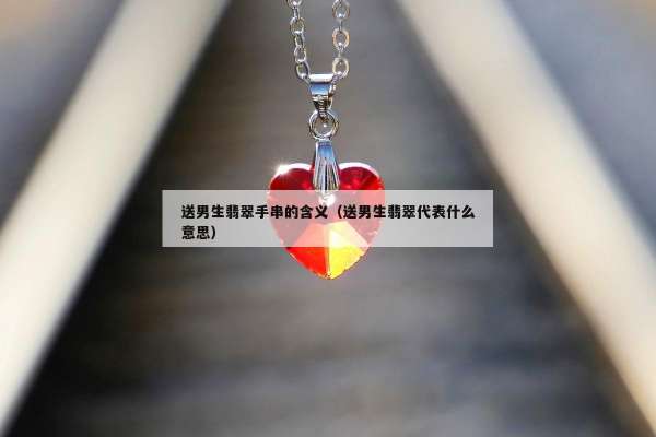 送男生翡翠手串的含义（送男生翡翠代表什么意思）