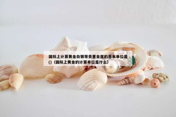 国际上计算黄金白银等贵重金属的基本单位是()（国际上黄金的计算单位是什么）