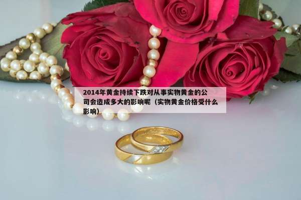 014年黄金持续下跌对从事实物黄金的公司会造成多大的影响呢（实物黄金价格受什么影响）"