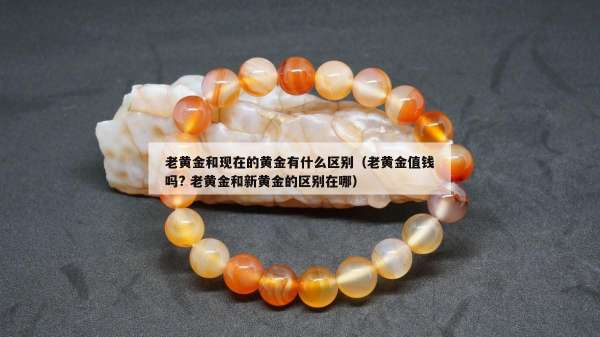 老黄金和现在的黄金有什么区别（老黄金值钱吗? 老黄金和新黄金的区别在哪）