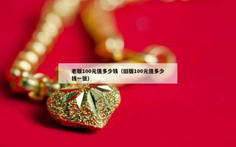 老版100元值多少钱（旧版100元值多少钱一张）