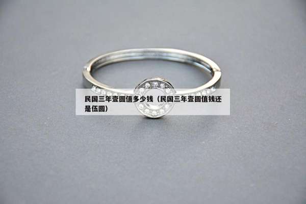 民国三年壹圆值多少钱（民国三年壹圆值钱还是伍圆）