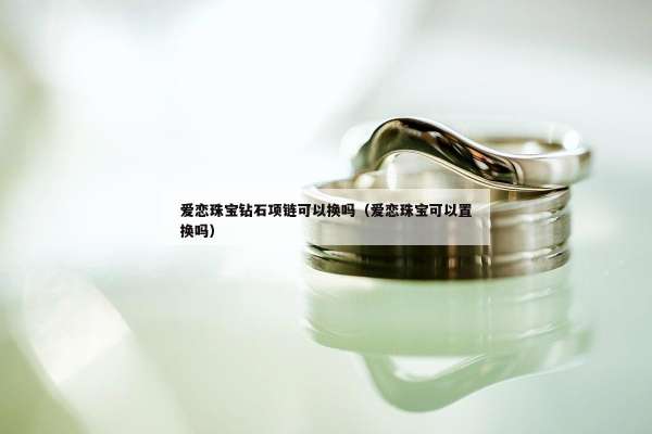 爱恋珠宝钻石项链可以换吗（爱恋珠宝可以置换吗）