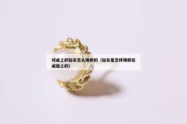 对戒上的钻石怎么镶嵌的（钻石是怎样镶嵌在戒指上的）