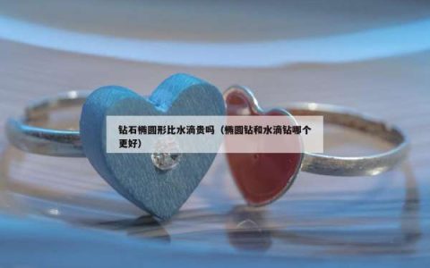 钻石椭圆形比水滴贵吗（椭圆钻和水滴钻哪个更好）