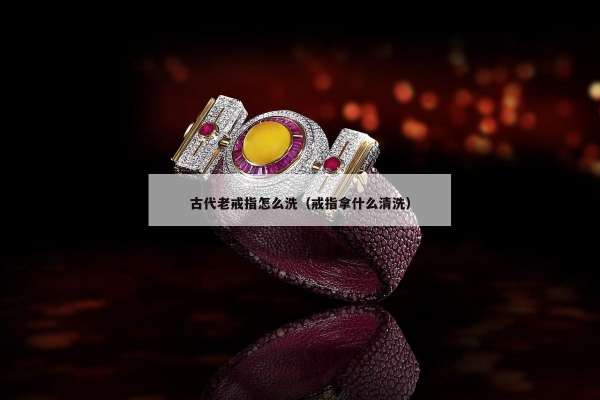 古代老戒指怎么洗（戒指拿什么清洗）