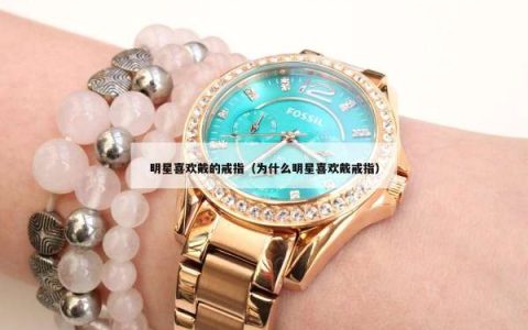 明星喜欢戴的戒指（为什么明星喜欢戴戒指）