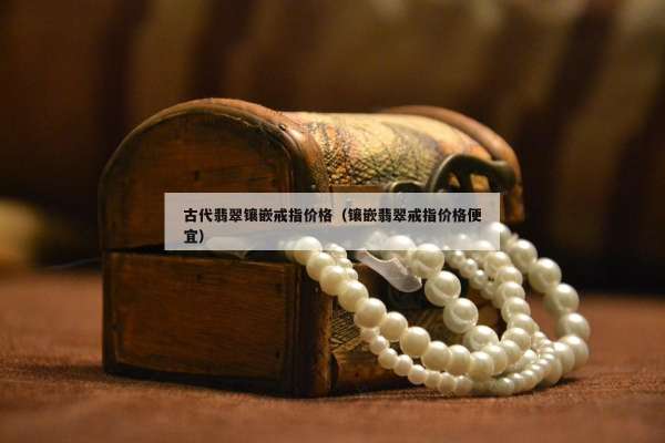 古代翡翠镶嵌戒指价格（镶嵌翡翠戒指价格便宜）