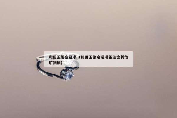 和田玉鉴定证书（和田玉鉴定证书备注含其他矿物质）