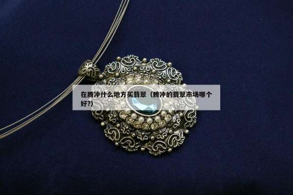 在腾冲什么地方买翡翠（腾冲的翡翠市场哪个好?）