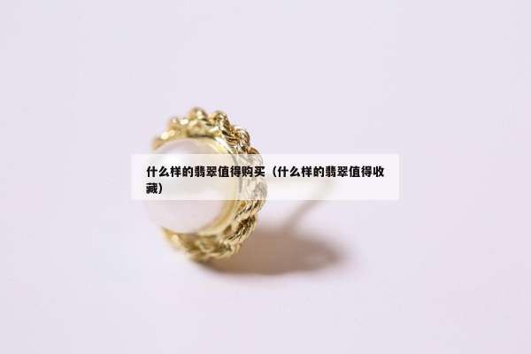 什么样的翡翠值得购买（什么样的翡翠值得收藏）