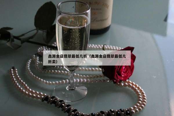 鑫源金店翡翠最低几折（鑫源金店翡翠最低几折卖）
