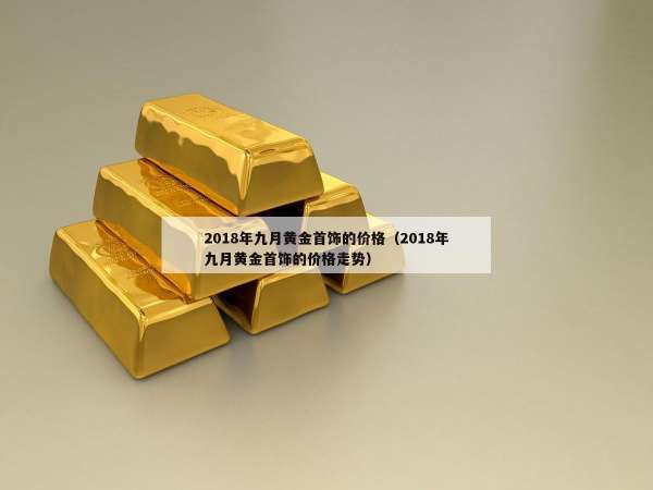 018年九月黄金首饰的价格（2018年九月黄金首饰的价格走势）"