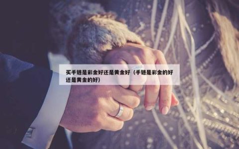 买手链是彩金好还是黄金好（手链是彩金的好还是黄金的好）