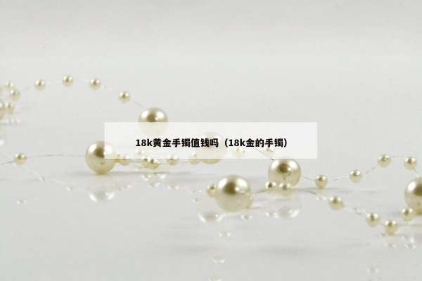 8k黄金手镯值钱吗（18k金的手镯）"
