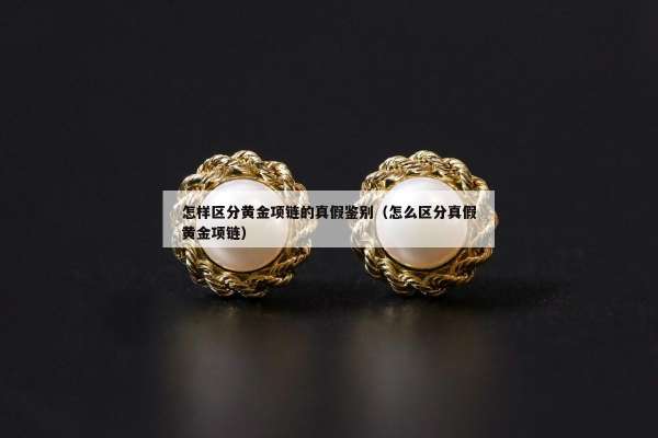 怎样区分黄金项链的真假鉴别（怎么区分真假黄金项链）