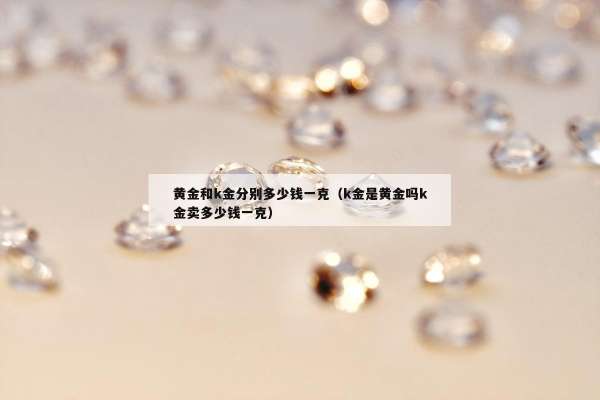 黄金和k金分别多少钱一克（k金是黄金吗k金卖多少钱一克）