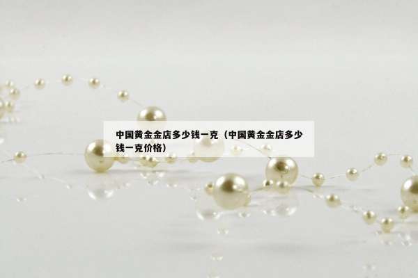 中国黄金金店多少钱一克（中国黄金金店多少钱一克价格）