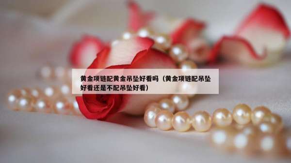 黄金项链配黄金吊坠好看吗（黄金项链配吊坠好看还是不配吊坠好看）