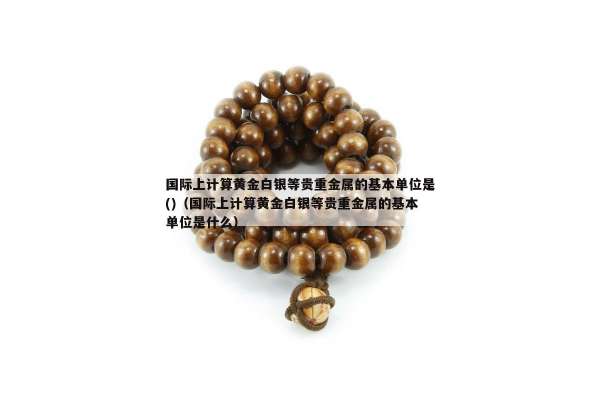 国际上计算黄金白银等贵重金属的基本单位是()（国际上计算黄金白银等贵重金属的基本单位是什么）