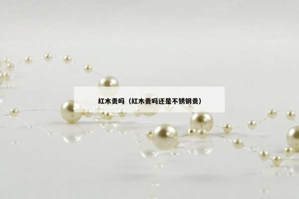 红木贵吗（红木贵吗还是不锈钢贵）