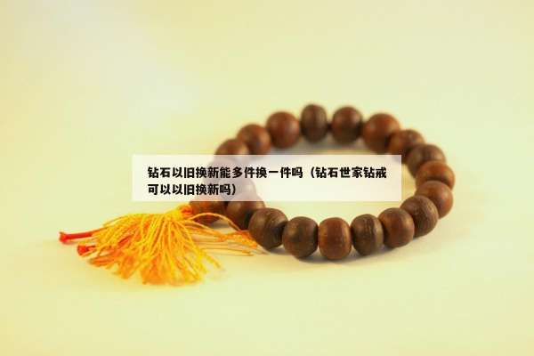 钻石以旧换新能多件换一件吗（钻石世家钻戒可以以旧换新吗）