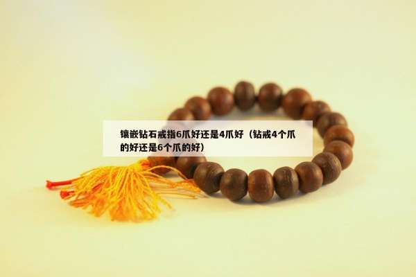 镶嵌钻石戒指6爪好还是4爪好（钻戒4个爪的好还是6个爪的好）