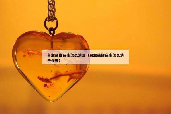 白金戒指在家怎么清洗（白金戒指在家怎么清洗保养）