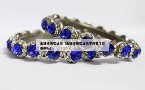 去珠宝店买戒指（去珠宝店买戒指不想要了能退款吗）