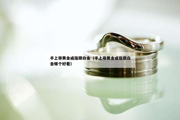 手上带黄金戒指跟白金（手上带黄金戒指跟白金哪个好看）