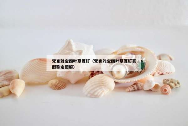 梵克雅宝四叶草耳钉（梵克雅宝四叶草耳钉真假鉴定图解）