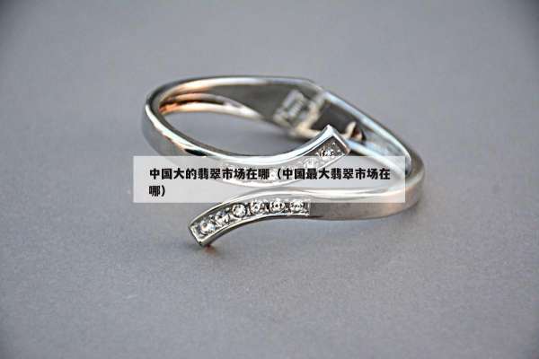 中国大的翡翠市场在哪(中国最大翡翠市场在哪) 中国大的翡翠市场在哪(中国最大翡翠市场在哪)