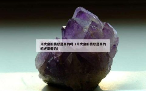 周大金的翡翠是真的吗（周大金的翡翠是真的吗还是假的）