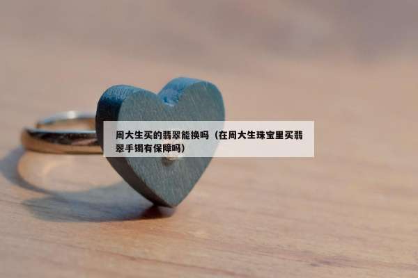 周大生买的翡翠能换吗（在周大生珠宝里买翡翠手镯有保障吗）