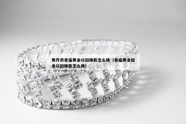 焦作市老庙黄金以旧换新怎么换（老庙黄金铂金以旧换新怎么换）
