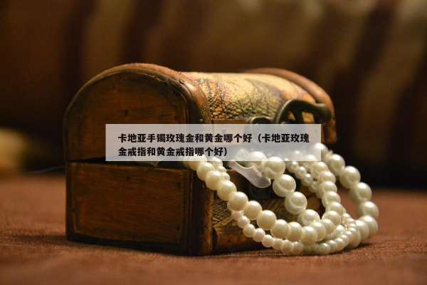 卡地亚手镯玫瑰金和黄金哪个好（卡地亚玫瑰金戒指和黄金戒指哪个好）