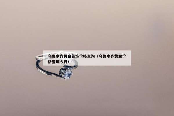 乌鲁木齐黄金首饰价格查询（乌鲁木齐黄金价格查询今日）