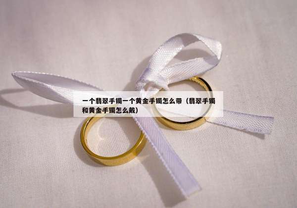 一个翡翠手镯一个黄金手镯怎么带（翡翠手镯和黄金手镯怎么戴）