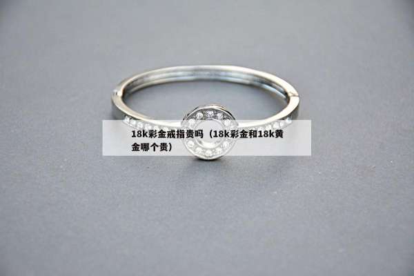 8k彩金戒指贵吗（18k彩金和18k黄金哪个贵）"