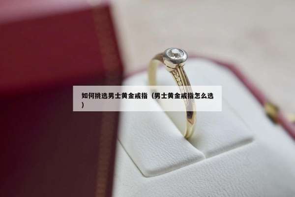 如何挑选男士黄金戒指（男士黄金戒指怎么选）