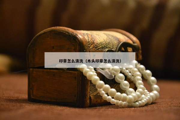 印章怎么清洗（木头印章怎么清洗）