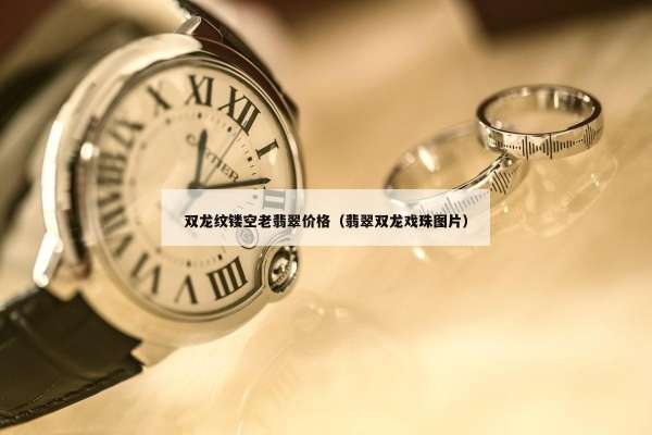 双龙纹镂空老翡翠价格（翡翠双龙戏珠图片）